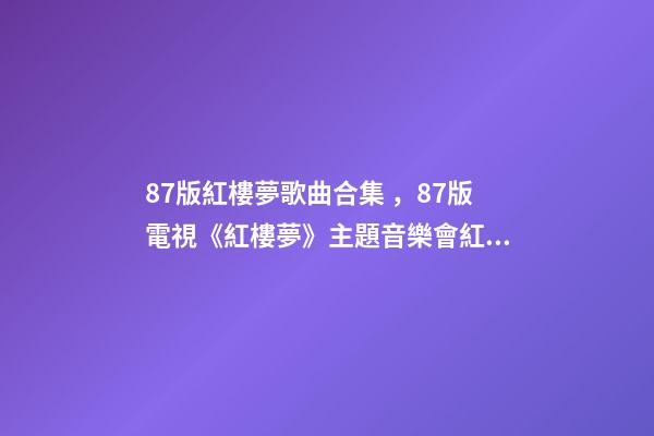 87版紅樓夢歌曲合集，87版電視《紅樓夢》主題音樂會(純享版)紅樓影音